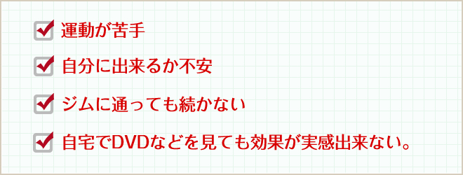 運動が苦手 自分に出来るか不安 ジムに通っても続かない 自宅でDVDなどを見ても効果が実感出来ない。